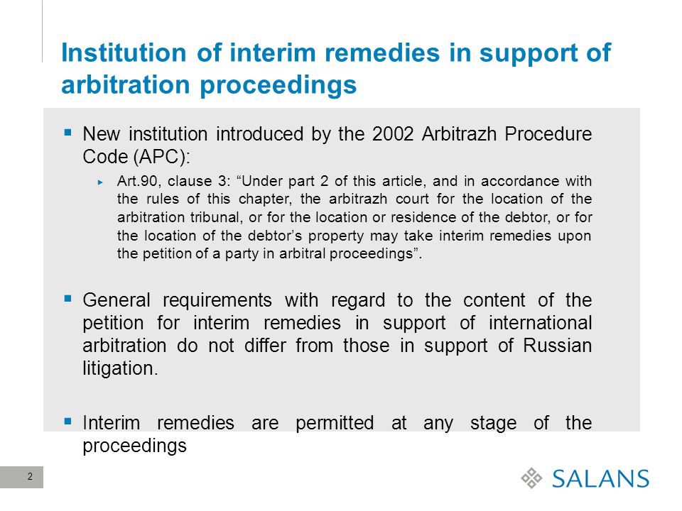 2 Institution of interim remedies in support of arbitration proceedings  New institution introduced by the 2002 Arbitrazh Procedure Code (APC):  Art.90, clause 3: Under part 2 of this article, and in accordance with the rules of this chapter, the arbitrazh court for the location of the arbitration tribunal, or for the location or residence of the debtor, or for the location of the debtor’s property may take interim remedies upon the petition of a party in arbitral proceedings .