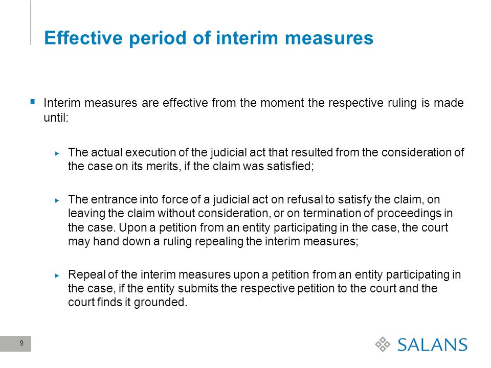 9 Effective period of interim measures  Interim measures are effective from the moment the respective ruling is made until:  The actual execution of the judicial act that resulted from the consideration of the case on its merits, if the claim was satisfied;  The entrance into force of a judicial act on refusal to satisfy the claim, on leaving the claim without consideration, or on termination of proceedings in the case.
