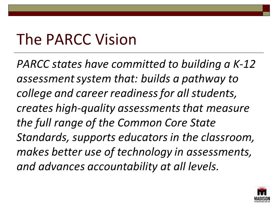 The PARCC Vision PARCC states have committed to building a K-12 assessment system that: builds a pathway to college and career readiness for all students, creates high-quality assessments that measure the full range of the Common Core State Standards, supports educators in the classroom, makes better use of technology in assessments, and advances accountability at all levels.
