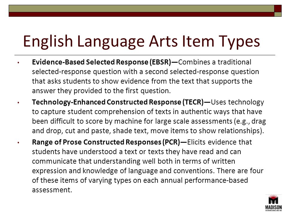 Evidence-Based Selected Response (EBSR)—Combines a traditional selected-response question with a second selected-response question that asks students to show evidence from the text that supports the answer they provided to the first question.