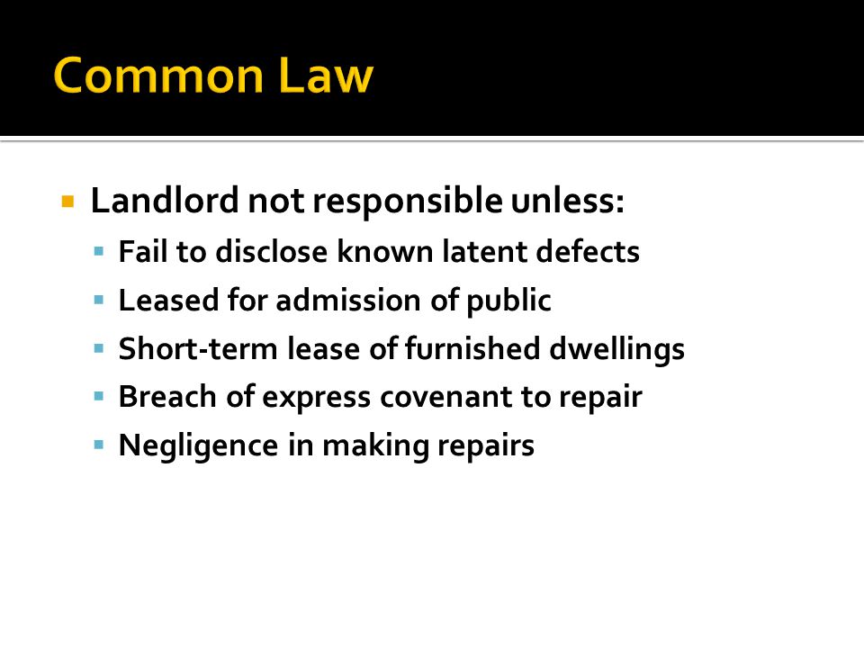 Landlord not responsible unless:  Fail to disclose known latent defects  Leased for admission of public  Short-term lease of furnished dwellings  Breach of express covenant to repair  Negligence in making repairs