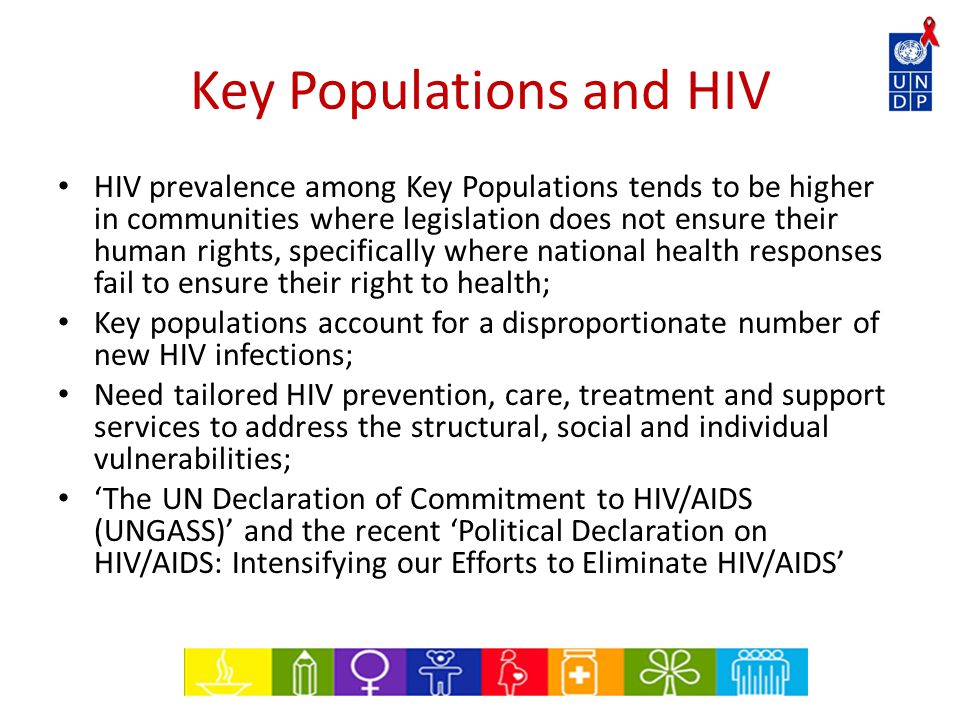 Key Populations and HIV HIV prevalence among Key Populations tends to be higher in communities where legislation does not ensure their human rights, specifically where national health responses fail to ensure their right to health; Key populations account for a disproportionate number of new HIV infections; Need tailored HIV prevention, care, treatment and support services to address the structural, social and individual vulnerabilities; ‘The UN Declaration of Commitment to HIV/AIDS (UNGASS)’ and the recent ‘Political Declaration on HIV/AIDS: Intensifying our Efforts to Eliminate HIV/AIDS’