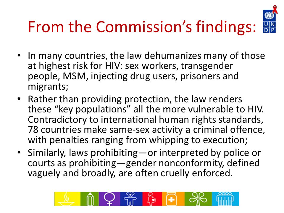 From the Commission’s findings: In many countries, the law dehumanizes many of those at highest risk for HIV: sex workers, transgender people, MSM, injecting drug users, prisoners and migrants; Rather than providing protection, the law renders these key populations all the more vulnerable to HIV.