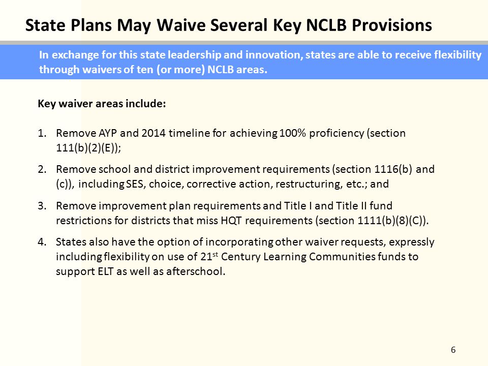 State Plans May Waive Several Key NCLB Provisions 6 In exchange for this state leadership and innovation, states are able to receive flexibility through waivers of ten (or more) NCLB areas.