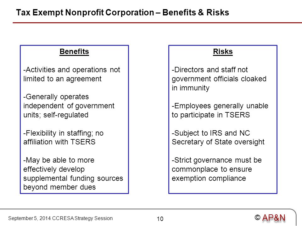 September 5, 2014 CCRESA Strategy Session © Tax Exempt Nonprofit Corporation – Benefits & Risks Benefits -Activities and operations not limited to an agreement -Generally operates independent of government units; self-regulated -Flexibility in staffing; no affiliation with TSERS -May be able to more effectively develop supplemental funding sources beyond member dues Risks -Directors and staff not government officials cloaked in immunity -Employees generally unable to participate in TSERS -Subject to IRS and NC Secretary of State oversight -Strict governance must be commonplace to ensure exemption compliance 10