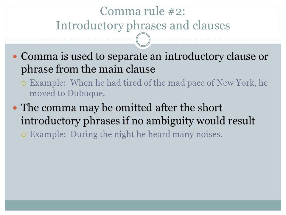 Comma rule #2: Introductory phrases and clauses Comma is used to separate an introductory clause or phrase from the main clause  Example: When he had tired of the mad pace of New York, he moved to Dubuque.