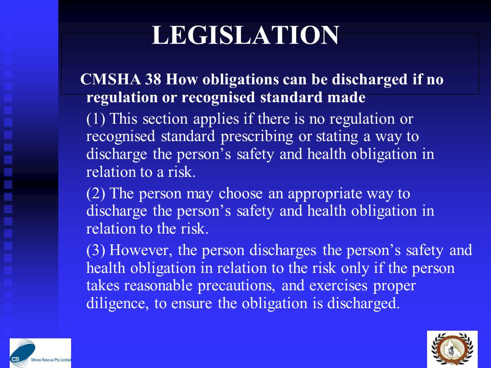 LEGISLATION CMSHA 38 How obligations can be discharged if no regulation or recognised standard made (1) This section applies if there is no regulation or recognised standard prescribing or stating a way to discharge the person’s safety and health obligation in relation to a risk.