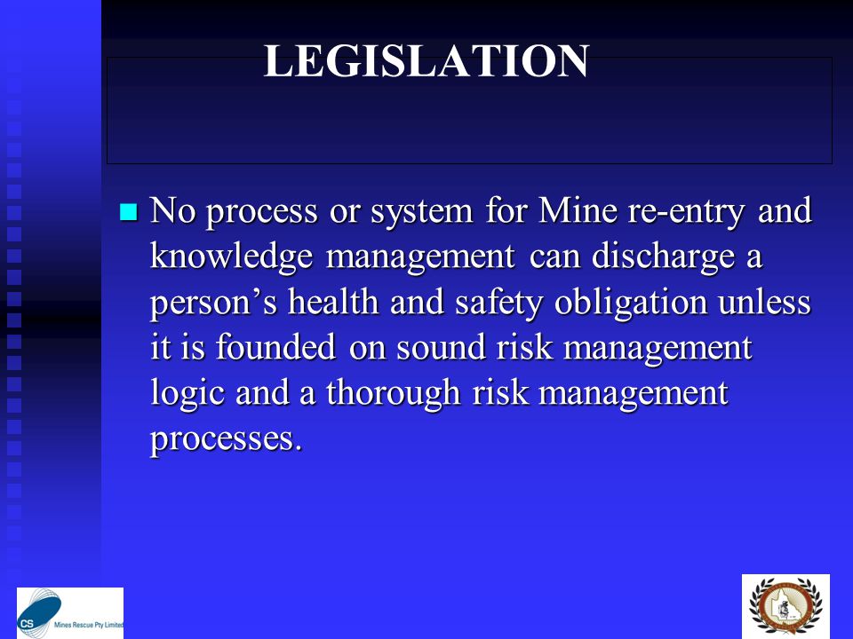 LEGISLATION No process or system for Mine re-entry and knowledge management can discharge a person’s health and safety obligation unless it is founded on sound risk management logic and a thorough risk management processes.