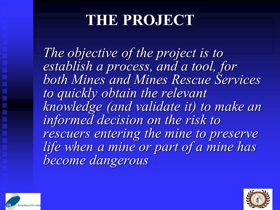 THE PROJECT The objective of the project is to establish a process, and a tool, for both Mines and Mines Rescue Services to quickly obtain the relevant knowledge (and validate it) to make an informed decision on the risk to rescuers entering the mine to preserve life when a mine or part of a mine has become dangerous