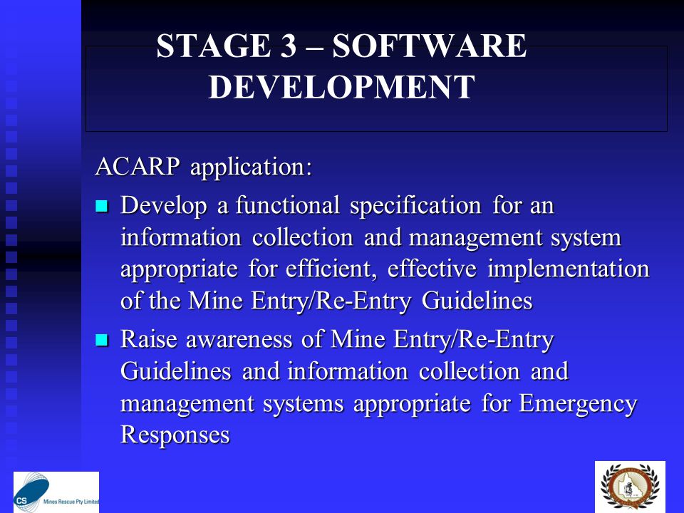 STAGE 3 – SOFTWARE DEVELOPMENT ACARP application: Develop a functional specification for an information collection and management system appropriate for efficient, effective implementation of the Mine Entry/Re-Entry Guidelines Develop a functional specification for an information collection and management system appropriate for efficient, effective implementation of the Mine Entry/Re-Entry Guidelines Raise awareness of Mine Entry/Re-Entry Guidelines and information collection and management systems appropriate for Emergency Responses Raise awareness of Mine Entry/Re-Entry Guidelines and information collection and management systems appropriate for Emergency Responses
