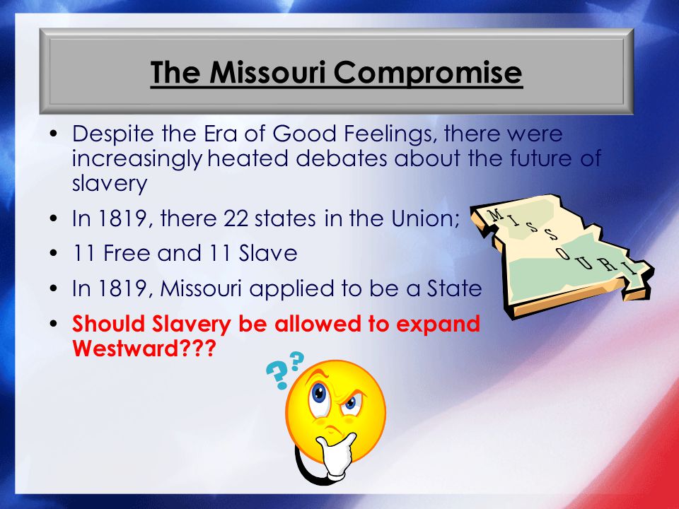 The Missouri Compromise Despite the Era of Good Feelings, there were increasingly heated debates about the future of slavery In 1819, there 22 states in the Union; 11 Free and 11 Slave In 1819, Missouri applied to be a State Should Slavery be allowed to expand Westward