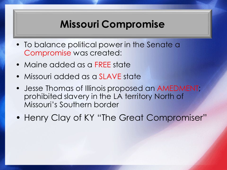 Missouri Compromise To balance political power in the Senate a Compromise was created: Maine added as a FREE state Missouri added as a SLAVE state Jesse Thomas of Illinois proposed an AMEDMENT; prohibited slavery in the LA territory North of Missouri’s Southern border Henry Clay of KY The Great Compromiser