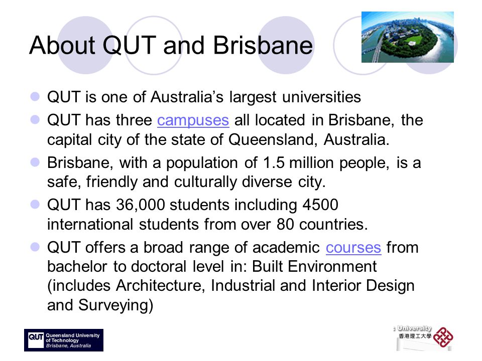 About QUT and Brisbane QUT is one of Australia’s largest universities QUT has three campuses all located in Brisbane, the capital city of the state of Queensland, Australia.campuses Brisbane, with a population of 1.5 million people, is a safe, friendly and culturally diverse city.