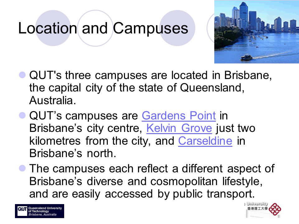 Location and Campuses QUT s three campuses are located in Brisbane, the capital city of the state of Queensland, Australia.