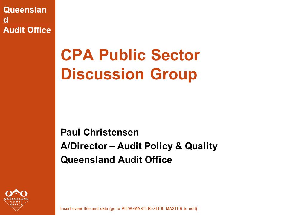 Insert event title and date (go to VIEW>MASTER>SLIDE MASTER to edit) Queenslan d Audit Office CPA Public Sector Discussion Group Paul Christensen A/Director – Audit Policy & Quality Queensland Audit Office