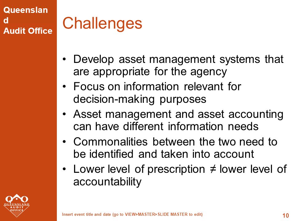 Queenslan d Audit Office Insert event title and date (go to VIEW>MASTER>SLIDE MASTER to edit) 10 Challenges Develop asset management systems that are appropriate for the agency Focus on information relevant for decision-making purposes Asset management and asset accounting can have different information needs Commonalities between the two need to be identified and taken into account Lower level of prescription ≠ lower level of accountability