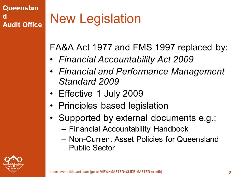 Queenslan d Audit Office Insert event title and date (go to VIEW>MASTER>SLIDE MASTER to edit) 2 New Legislation FA&A Act 1977 and FMS 1997 replaced by: Financial Accountability Act 2009 Financial and Performance Management Standard 2009 Effective 1 July 2009 Principles based legislation Supported by external documents e.g.: –Financial Accountability Handbook –Non-Current Asset Policies for Queensland Public Sector