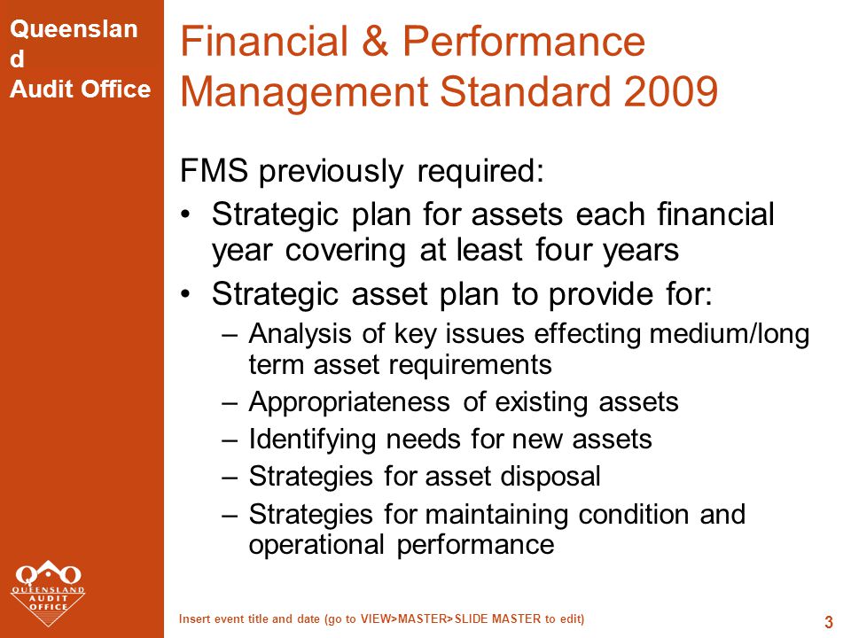 Queenslan d Audit Office Insert event title and date (go to VIEW>MASTER>SLIDE MASTER to edit) 3 Financial & Performance Management Standard 2009 FMS previously required: Strategic plan for assets each financial year covering at least four years Strategic asset plan to provide for: –Analysis of key issues effecting medium/long term asset requirements –Appropriateness of existing assets –Identifying needs for new assets –Strategies for asset disposal –Strategies for maintaining condition and operational performance