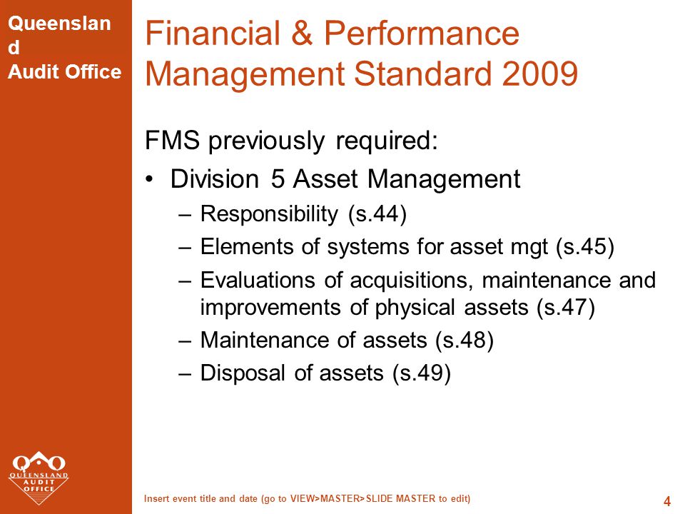 Queenslan d Audit Office Insert event title and date (go to VIEW>MASTER>SLIDE MASTER to edit) 4 Financial & Performance Management Standard 2009 FMS previously required: Division 5 Asset Management –Responsibility (s.44) –Elements of systems for asset mgt (s.45) –Evaluations of acquisitions, maintenance and improvements of physical assets (s.47) –Maintenance of assets (s.48) –Disposal of assets (s.49)