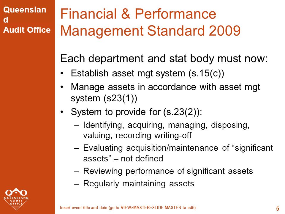 Queenslan d Audit Office Insert event title and date (go to VIEW>MASTER>SLIDE MASTER to edit) 5 Financial & Performance Management Standard 2009 Each department and stat body must now: Establish asset mgt system (s.15(c)) Manage assets in accordance with asset mgt system (s23(1)) System to provide for (s.23(2)): –Identifying, acquiring, managing, disposing, valuing, recording writing-off –Evaluating acquisition/maintenance of significant assets – not defined –Reviewing performance of significant assets –Regularly maintaining assets