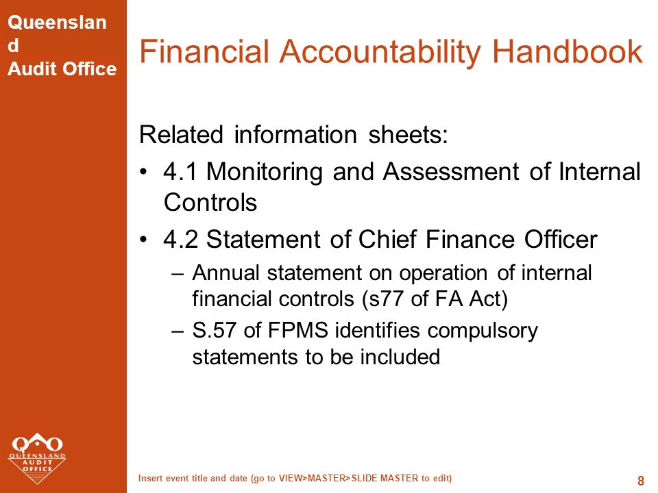 Queenslan d Audit Office Insert event title and date (go to VIEW>MASTER>SLIDE MASTER to edit) 8 Financial Accountability Handbook Related information sheets: 4.1 Monitoring and Assessment of Internal Controls 4.2 Statement of Chief Finance Officer –Annual statement on operation of internal financial controls (s77 of FA Act) –S.57 of FPMS identifies compulsory statements to be included