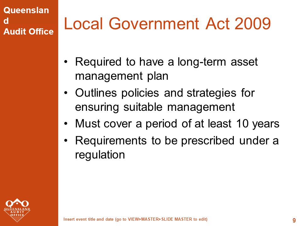 Queenslan d Audit Office Insert event title and date (go to VIEW>MASTER>SLIDE MASTER to edit) 9 Local Government Act 2009 Required to have a long-term asset management plan Outlines policies and strategies for ensuring suitable management Must cover a period of at least 10 years Requirements to be prescribed under a regulation