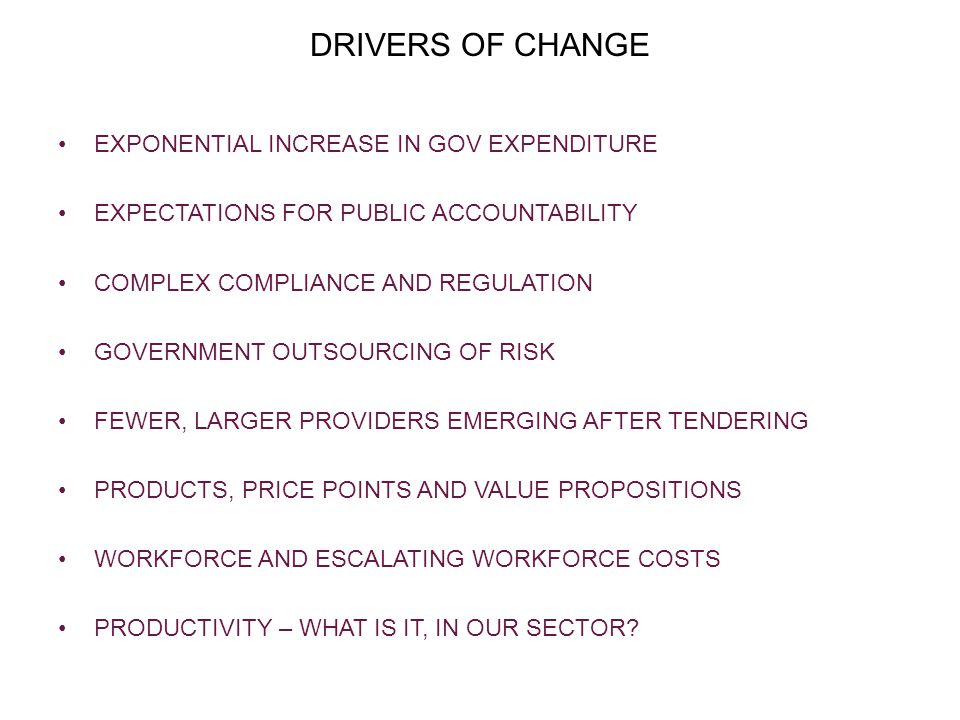 DRIVERS OF CHANGE EXPONENTIAL INCREASE IN GOV EXPENDITURE EXPECTATIONS FOR PUBLIC ACCOUNTABILITY COMPLEX COMPLIANCE AND REGULATION GOVERNMENT OUTSOURCING OF RISK FEWER, LARGER PROVIDERS EMERGING AFTER TENDERING PRODUCTS, PRICE POINTS AND VALUE PROPOSITIONS WORKFORCE AND ESCALATING WORKFORCE COSTS PRODUCTIVITY – WHAT IS IT, IN OUR SECTOR