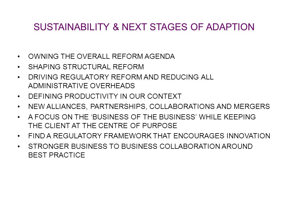 SUSTAINABILITY & NEXT STAGES OF ADAPTION OWNING THE OVERALL REFORM AGENDA SHAPING STRUCTURAL REFORM DRIVING REGULATORY REFORM AND REDUCING ALL ADMINISTRATIVE OVERHEADS DEFINING PRODUCTIVITY IN OUR CONTEXT NEW ALLIANCES, PARTNERSHIPS, COLLABORATIONS AND MERGERS A FOCUS ON THE ‘BUSINESS OF THE BUSINESS’ WHILE KEEPING THE CLIENT AT THE CENTRE OF PURPOSE FIND A REGULATORY FRAMEWORK THAT ENCOURAGES INNOVATION STRONGER BUSINESS TO BUSINESS COLLABORATION AROUND BEST PRACTICE