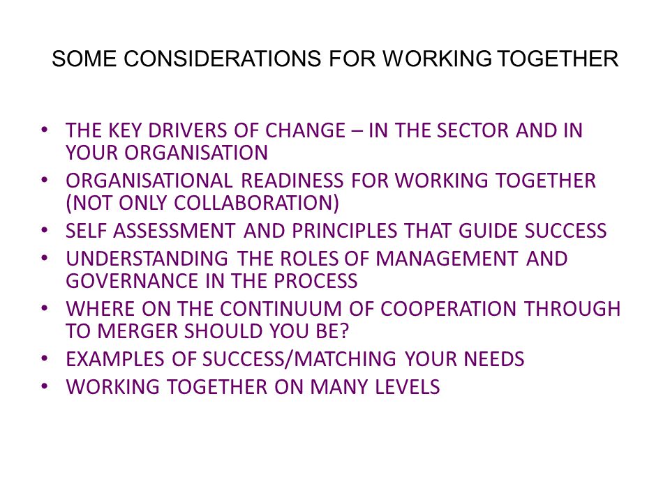 SOME CONSIDERATIONS FOR WORKING TOGETHER THE KEY DRIVERS OF CHANGE – IN THE SECTOR AND IN YOUR ORGANISATION ORGANISATIONAL READINESS FOR WORKING TOGETHER (NOT ONLY COLLABORATION) SELF ASSESSMENT AND PRINCIPLES THAT GUIDE SUCCESS UNDERSTANDING THE ROLES OF MANAGEMENT AND GOVERNANCE IN THE PROCESS WHERE ON THE CONTINUUM OF COOPERATION THROUGH TO MERGER SHOULD YOU BE.