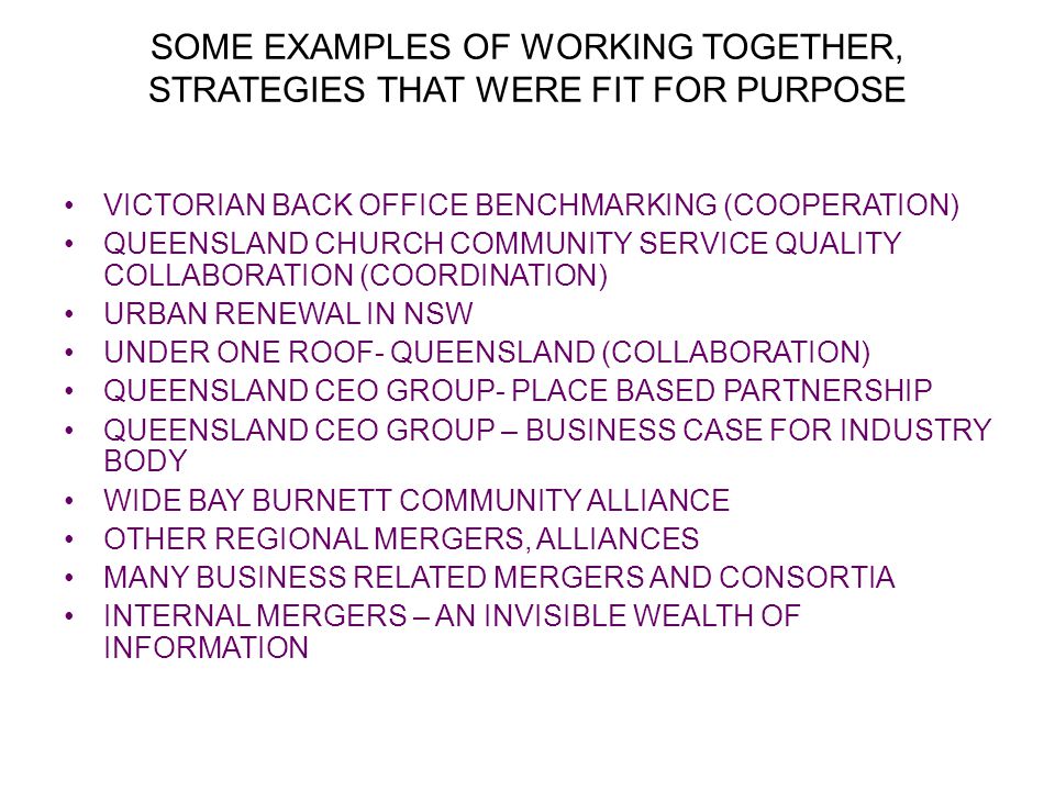 SOME EXAMPLES OF WORKING TOGETHER, STRATEGIES THAT WERE FIT FOR PURPOSE VICTORIAN BACK OFFICE BENCHMARKING (COOPERATION) QUEENSLAND CHURCH COMMUNITY SERVICE QUALITY COLLABORATION (COORDINATION) URBAN RENEWAL IN NSW UNDER ONE ROOF- QUEENSLAND (COLLABORATION) QUEENSLAND CEO GROUP- PLACE BASED PARTNERSHIP QUEENSLAND CEO GROUP – BUSINESS CASE FOR INDUSTRY BODY WIDE BAY BURNETT COMMUNITY ALLIANCE OTHER REGIONAL MERGERS, ALLIANCES MANY BUSINESS RELATED MERGERS AND CONSORTIA INTERNAL MERGERS – AN INVISIBLE WEALTH OF INFORMATION