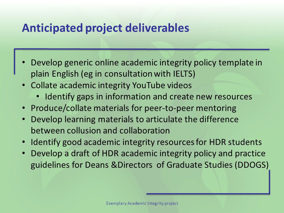 Exemplary Academic Integrity project Anticipated project deliverables Develop generic online academic integrity policy template in plain English (eg in consultation with IELTS) Collate academic integrity YouTube videos Identify gaps in information and create new resources Produce/collate materials for peer-to-peer mentoring Develop learning materials to articulate the difference between collusion and collaboration Identify good academic integrity resources for HDR students Develop a draft of HDR academic integrity policy and practice guidelines for Deans &Directors of Graduate Studies (DDOGS)