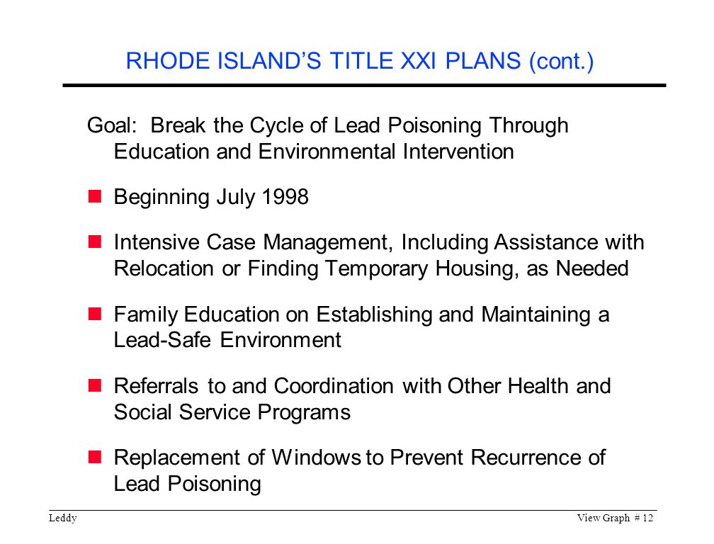 LeddyView Graph # 12 Goal: Break the Cycle of Lead Poisoning Through Education and Environmental Intervention Beginning July 1998 Intensive Case Management, Including Assistance with Relocation or Finding Temporary Housing, as Needed Family Education on Establishing and Maintaining a Lead-Safe Environment Referrals to and Coordination with Other Health and Social Service Programs Replacement of Windows to Prevent Recurrence of Lead Poisoning RHODE ISLAND’S TITLE XXI PLANS (cont.)
