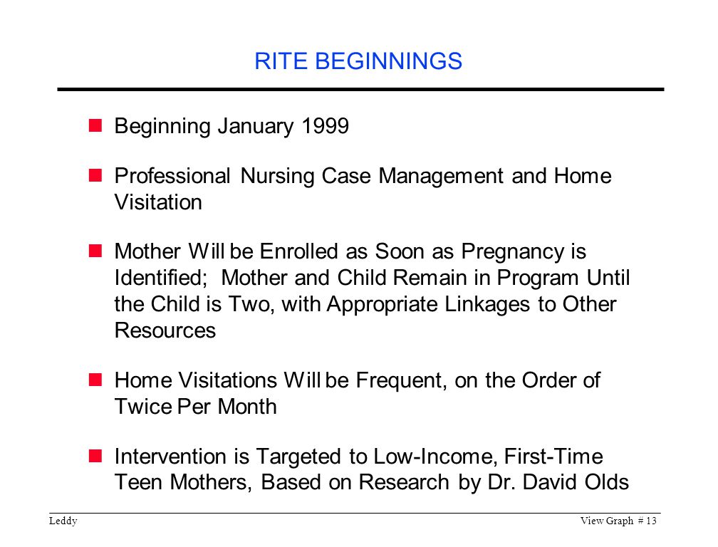 LeddyView Graph # 13 Beginning January 1999 Professional Nursing Case Management and Home Visitation Mother Will be Enrolled as Soon as Pregnancy is Identified; Mother and Child Remain in Program Until the Child is Two, with Appropriate Linkages to Other Resources Home Visitations Will be Frequent, on the Order of Twice Per Month Intervention is Targeted to Low-Income, First-Time Teen Mothers, Based on Research by Dr.