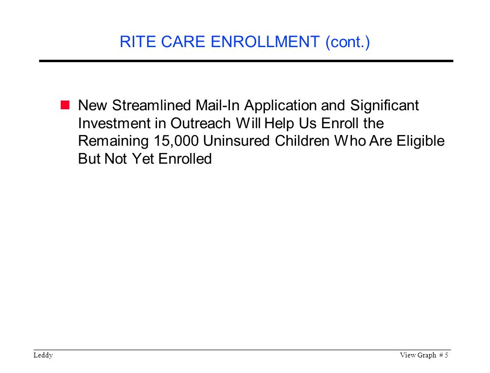 LeddyView Graph # 5 New Streamlined Mail-In Application and Significant Investment in Outreach Will Help Us Enroll the Remaining 15,000 Uninsured Children Who Are Eligible But Not Yet Enrolled RITE CARE ENROLLMENT (cont.)