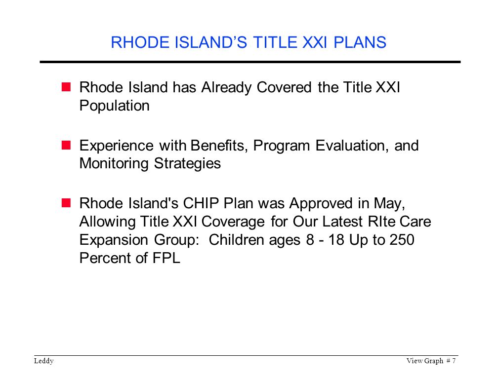 LeddyView Graph # 7 Rhode Island has Already Covered the Title XXI Population Experience with Benefits, Program Evaluation, and Monitoring Strategies Rhode Island s CHIP Plan was Approved in May, Allowing Title XXI Coverage for Our Latest RIte Care Expansion Group: Children ages Up to 250 Percent of FPL RHODE ISLAND’S TITLE XXI PLANS