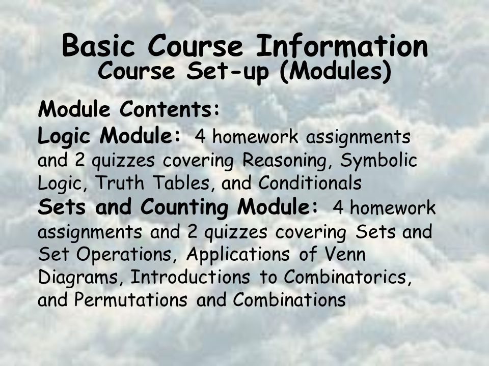 Basic Course Information Course Set-up (Modules) Module Contents: Logic Module: 4 homework assignments and 2 quizzes covering Reasoning, Symbolic Logic, Truth Tables, and Conditionals Sets and Counting Module: 4 homework assignments and 2 quizzes covering Sets and Set Operations, Applications of Venn Diagrams, Introductions to Combinatorics, and Permutations and Combinations