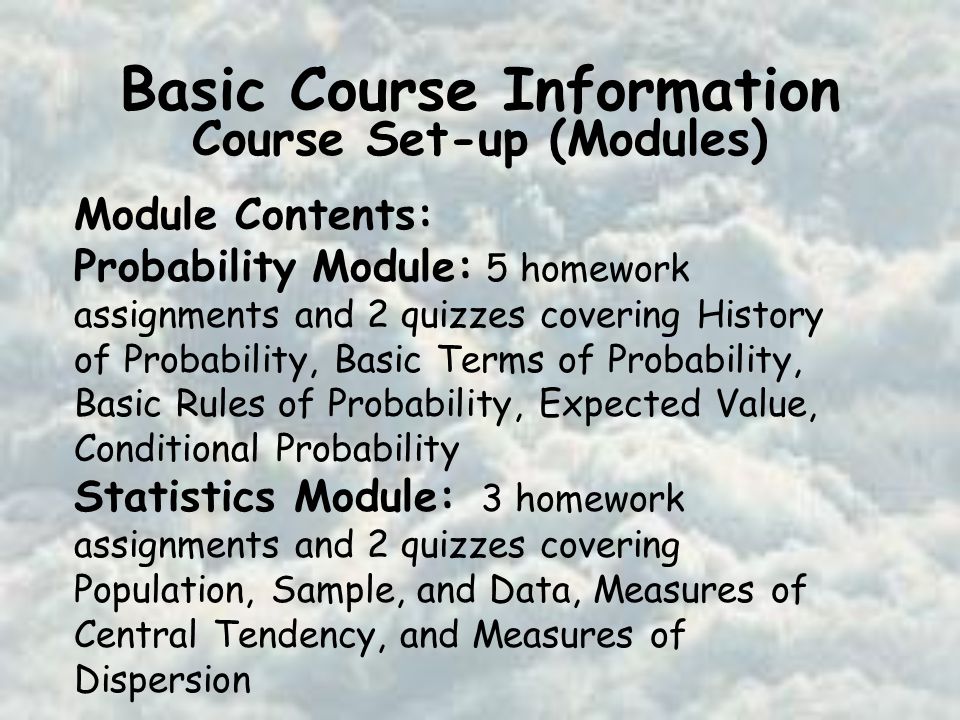 Basic Course Information Course Set-up (Modules) Module Contents: Probability Module: 5 homework assignments and 2 quizzes covering History of Probability, Basic Terms of Probability, Basic Rules of Probability, Expected Value, Conditional Probability Statistics Module: 3 homework assignments and 2 quizzes covering Population, Sample, and Data, Measures of Central Tendency, and Measures of Dispersion