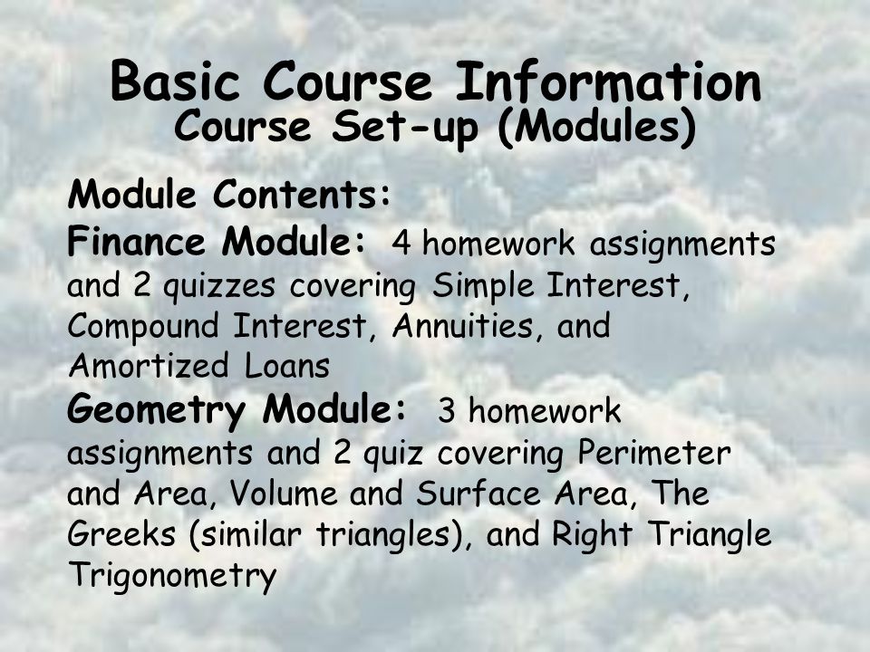 Basic Course Information Course Set-up (Modules) Module Contents: Finance Module: 4 homework assignments and 2 quizzes covering Simple Interest, Compound Interest, Annuities, and Amortized Loans Geometry Module: 3 homework assignments and 2 quiz covering Perimeter and Area, Volume and Surface Area, The Greeks (similar triangles), and Right Triangle Trigonometry