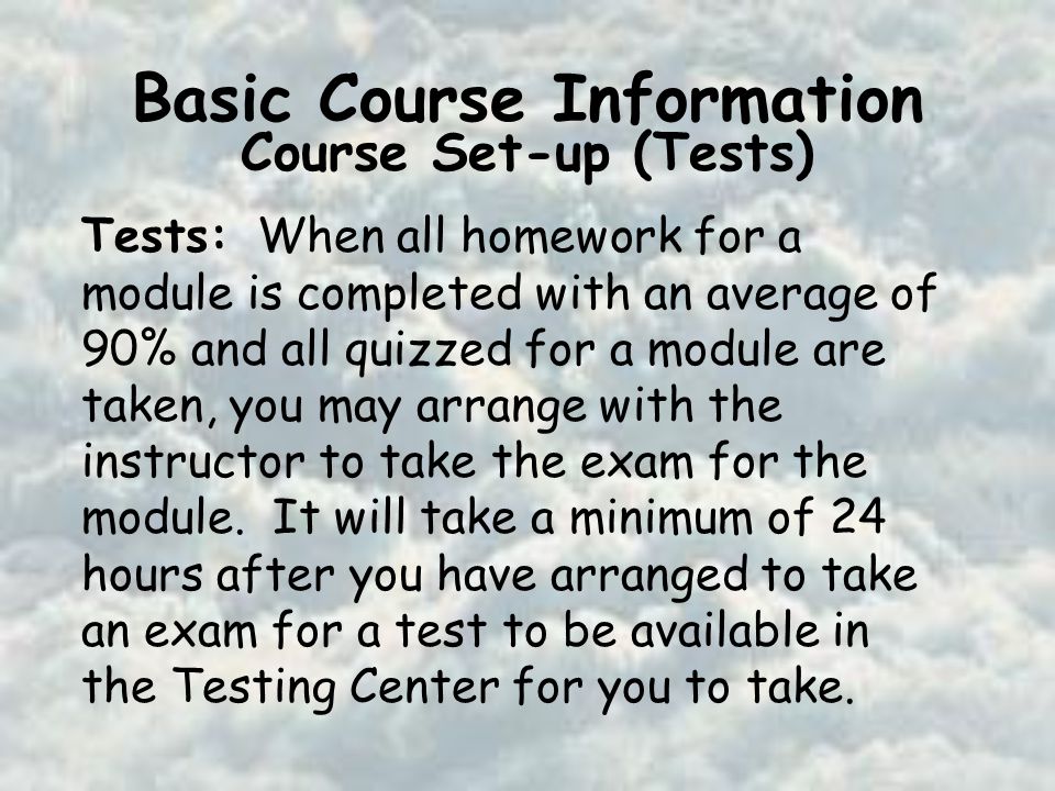 Basic Course Information Course Set-up (Tests) Tests: When all homework for a module is completed with an average of 90% and all quizzed for a module are taken, you may arrange with the instructor to take the exam for the module.