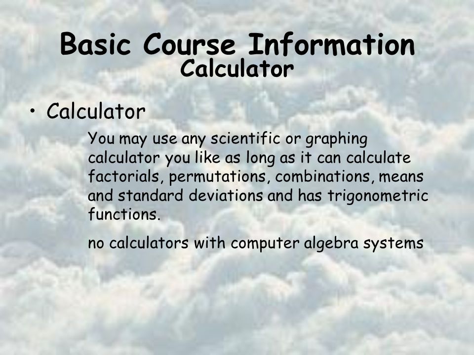 Basic Course Information Calculator You may use any scientific or graphing calculator you like as long as it can calculate factorials, permutations, combinations, means and standard deviations and has trigonometric functions.