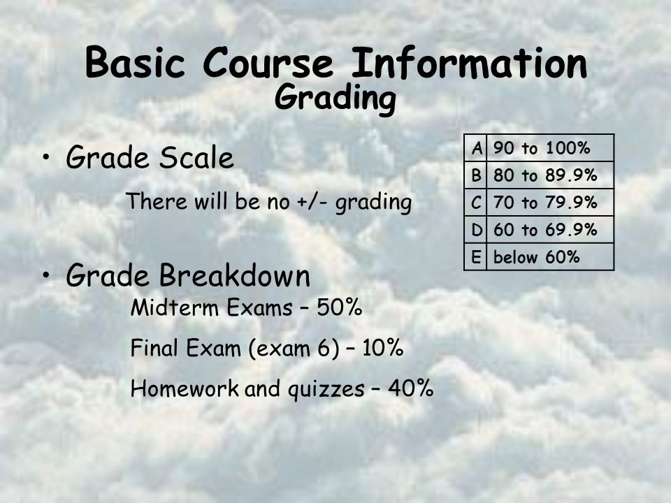 Basic Course Information Grade Scale Grade Breakdown Midterm Exams – 50% Final Exam (exam 6) – 10% Homework and quizzes – 40% There will be no +/- grading A90 to 100% B80 to 89.9% C70 to 79.9% D60 to 69.9% Ebelow 60% Grading