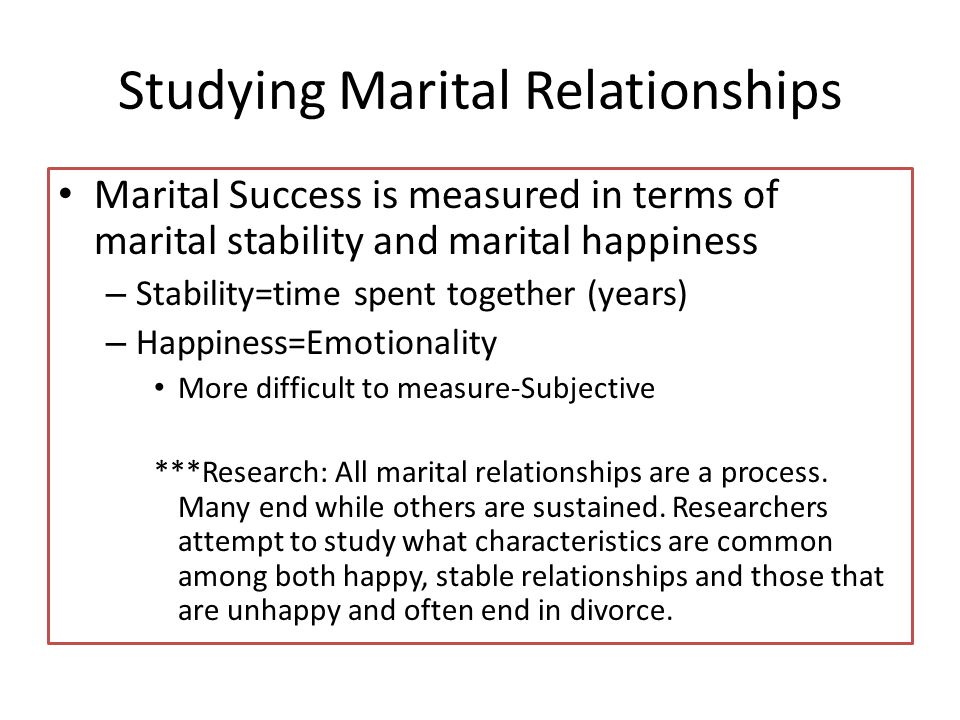 Studying Marital Relationships Marital Success is measured in terms of marital stability and marital happiness – Stability=time spent together (years) – Happiness=Emotionality More difficult to measure-Subjective ***Research: All marital relationships are a process.