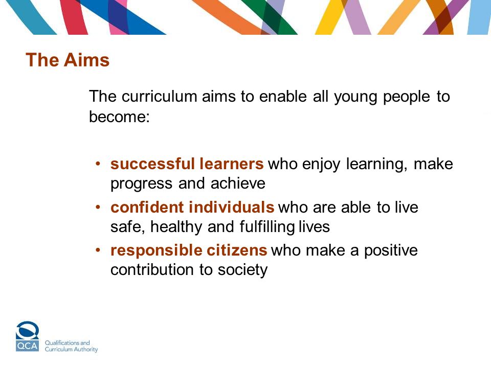 The Aims The curriculum aims to enable all young people to become: successful learners who enjoy learning, make progress and achieve confident individuals who are able to live safe, healthy and fulfilling lives responsible citizens who make a positive contribution to society