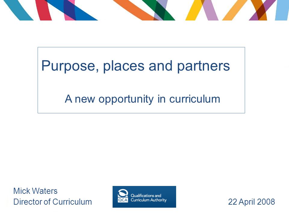 Purpose, places and partners A new opportunity in curriculum Mick Waters Director of Curriculum 22 April 2008