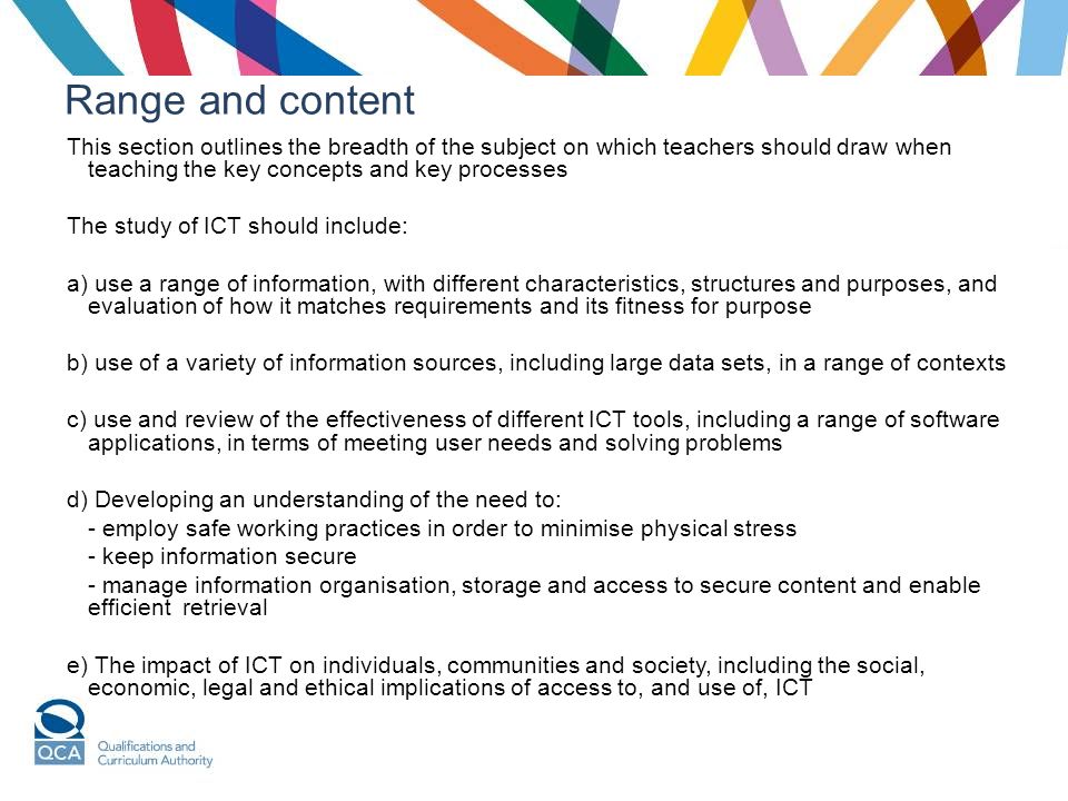 Range and content This section outlines the breadth of the subject on which teachers should draw when teaching the key concepts and key processes The study of ICT should include: a) use a range of information, with different characteristics, structures and purposes, and evaluation of how it matches requirements and its fitness for purpose b) use of a variety of information sources, including large data sets, in a range of contexts c) use and review of the effectiveness of different ICT tools, including a range of software applications, in terms of meeting user needs and solving problems d) Developing an understanding of the need to: - employ safe working practices in order to minimise physical stress - keep information secure - manage information organisation, storage and access to secure content and enable efficient retrieval e) The impact of ICT on individuals, communities and society, including the social, economic, legal and ethical implications of access to, and use of, ICT