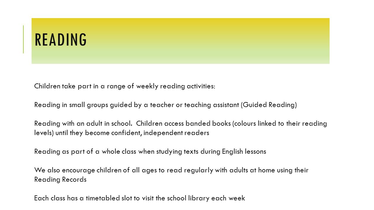 READING Children take part in a range of weekly reading activities: Reading in small groups guided by a teacher or teaching assistant (Guided Reading) Reading with an adult in school.