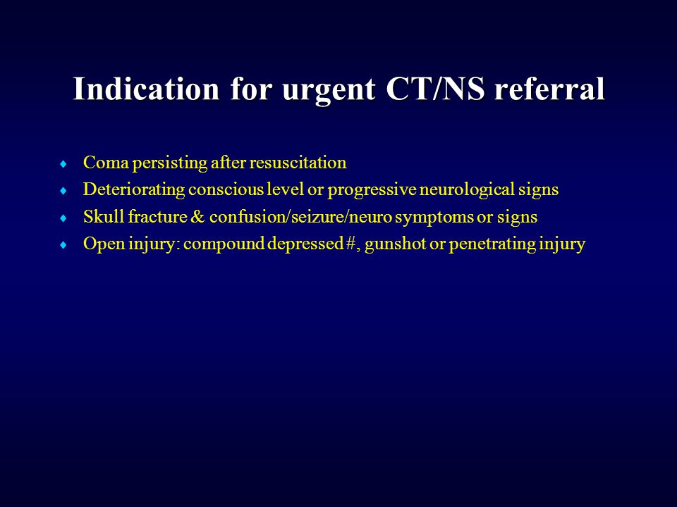 Indication for urgent CT/NS referral  Coma persisting after resuscitation  Deteriorating conscious level or progressive neurological signs  Skull fracture & confusion/seizure/neuro symptoms or signs  Open injury: compound depressed #, gunshot or penetrating injury