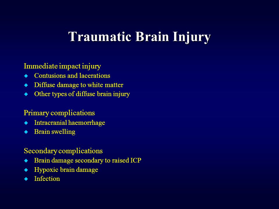 Traumatic Brain Injury Immediate impact injury  Contusions and lacerations  Diffuse damage to white matter  Other types of diffuse brain injury Primary complications  Intracranial haemorrhage  Brain swelling Secondary complications  Brain damage secondary to raised ICP  Hypoxic brain damage  Infection