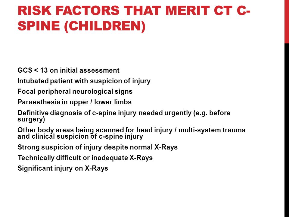 RISK FACTORS THAT MERIT CT C- SPINE (CHILDREN) GCS < 13 on initial assessment Intubated patient with suspicion of injury Focal peripheral neurological signs Paraesthesia in upper / lower limbs Definitive diagnosis of c-spine injury needed urgently (e.g.