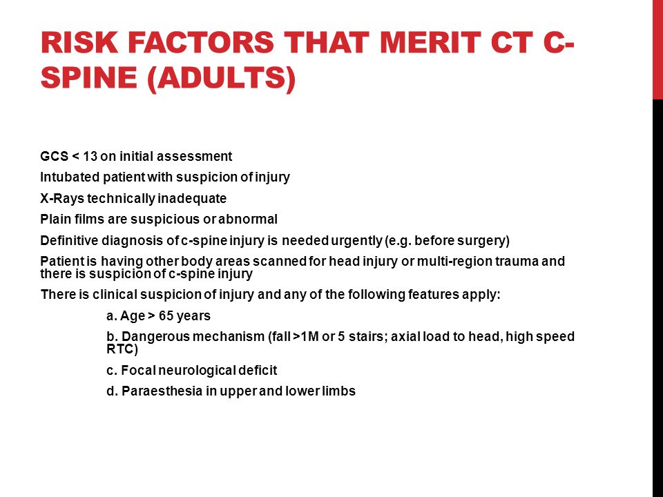 RISK FACTORS THAT MERIT CT C- SPINE (ADULTS) GCS < 13 on initial assessment Intubated patient with suspicion of injury X-Rays technically inadequate Plain films are suspicious or abnormal Definitive diagnosis of c-spine injury is needed urgently (e.g.